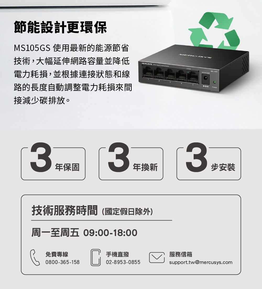 節能設計更環保M105GS 使用最新的能源節省技術,大幅延伸網路容量並降低電力耗損,並根據連接狀態和線路的長度自動調整電力耗損來間接減少碳排放。MERCUSYS S3年保固3年換新技術服務時間(國定假日除外)周一至周五 09:00-18:00 CUSY3步安裝免費專線0800-365-158手機直撥服務信箱02-8953-0855support.tw@mercusys.com