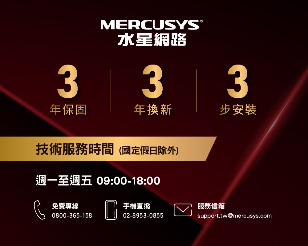 3MERUSYS®水星網路33年保固年換新步安裝技術服務時間(國定假日除外)週一至週五 09:00-18:00免費專線0800-365-158C手機直撥服務信箱02-8953-0855support.tw@mercusys.com