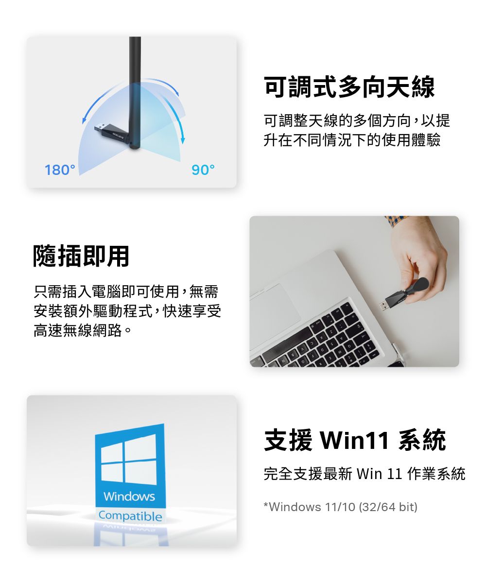 18090隨插即用只需插入電腦即可使用,無需安裝額外驅動程式,快速享受高速無線網路。可調式多向天線可調整天線的多個方向,以提升在不同情況下的使用體驗WindowsCompatible支援 Win11 系統完全支援最新 Win 11 作業系統*Windows 11/10 (32/64bit)