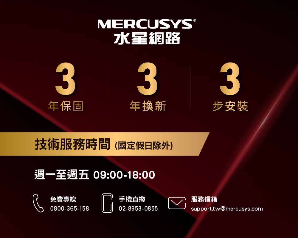 MERCUSYS®水星網路333年保固年換新步安裝技術服務時間(國定假日除外)週一至週五 09:00-18:00免費專線0800-365-158C手機直撥服務信箱02-8953-0855support.tw@mercusys.com