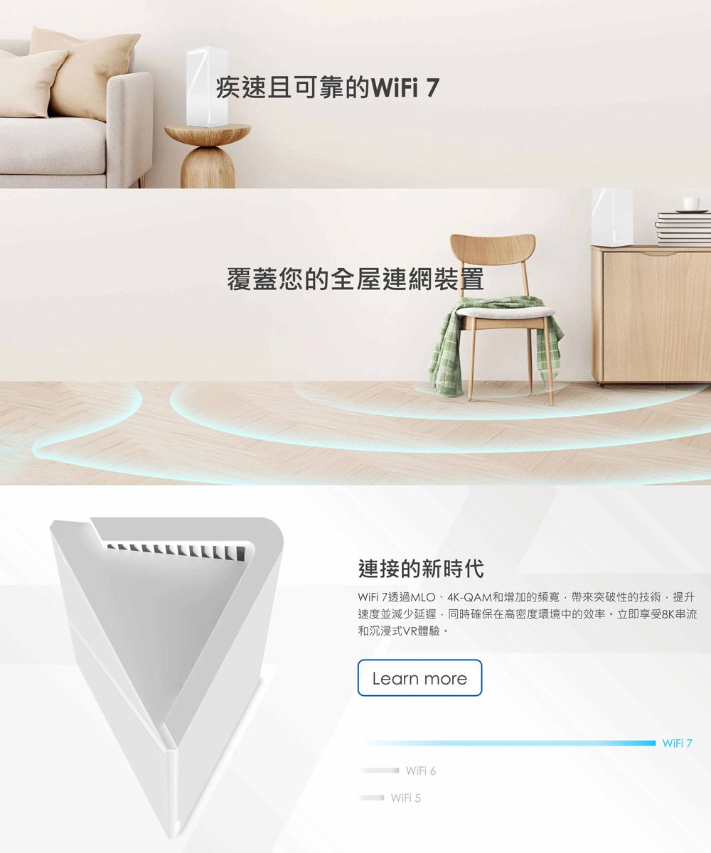 疾速且可靠的WiFi 7覆蓋您的全屋連網裝置連接的新時代WiFi 7透過MLO4K-QAM和增加的頻寬帶來突破性的技術,提升速度並減少延遲,同時確保在高密度環境中的效率。立即享受8K串流和沉浸式VR體驗。Learn moreWiFi 6WiFi 5WiFi 7