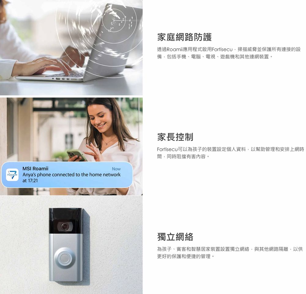 MSI RoamiiAnyas phone connected to the home networkat 17:21家庭網路防護透過Roamii應用程式啟用Fortisecu 掃描威脅並保護所有連接的設備包括手機電腦、電視、遊戲機和其他連網裝置。家長控制Fortisecu可以為孩子的裝置設定個人資料以幫助管理和安排上網時間,同時阻擋有害內容。獨立網絡為孩子、賓客和智慧居家裝置設置獨立網絡,與其他網路隔離,以供更好的保護和便捷的管理。
