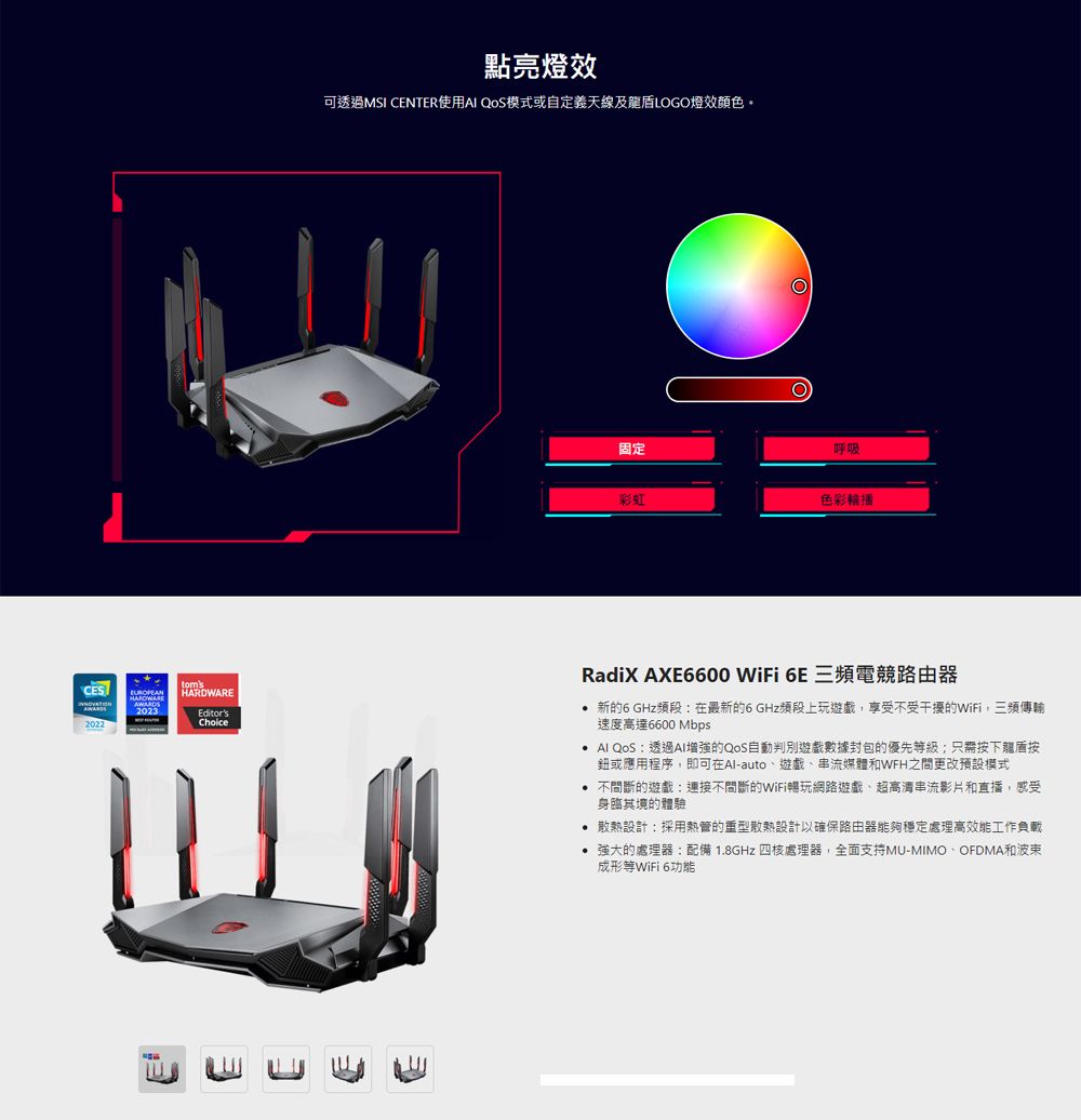 2022AWARDS2023tomsHARDWAREEditorsChoice點亮燈效可透過MSI CENTER使用 QOS模式或自定義天線及LOGO燈效顏色固定呼吸彩虹色彩輪播RadiX AXE6600 WiFi 6E 三頻電競路由器 新的6 GHz頻段在最新的6 GHz頻段上玩遊戲享受不受干擾的WiFi,三頻傳輸速度高達6600 Mbps  QoS透過AI的QoS自動判別遊戲數據封包的優先級;只需按下龍盾按鈕或應用程序,即可在Alauto遊戲、串流媒體和WFH之間更改預設模式 不間斷的遊戲:不間斷的WiFi暢玩網路遊戲、超高清串流影片和直播,感受身臨其境的體驗 散熱設計:採用熱管的重型散熱設計以確保路由器能夠穩定處理高效能工作負載 強大的處理器:配備 1.8GHz 四核處理器,全面支持MU-MIMO-OFDMA和波東成形等WiFi 6功能