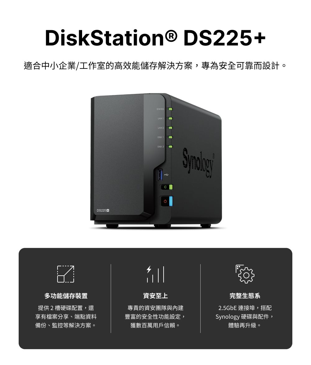 DiskStation® DS25+適合中小企業/工作室的高效能儲存解決方案,專為安全可靠而設計。DS225STATUSLANLAN 2  2多功能儲存裝置提供2槽硬碟配置,還享有檔案分享、端點資料備份、監控等解決方案。資安至上專責的資安團隊與內建豐富的安全性功能設定,獲數百萬用戶信賴。完整生態系2.5GbE 連接埠,搭配Synology 硬碟與配件,體驗再升級。