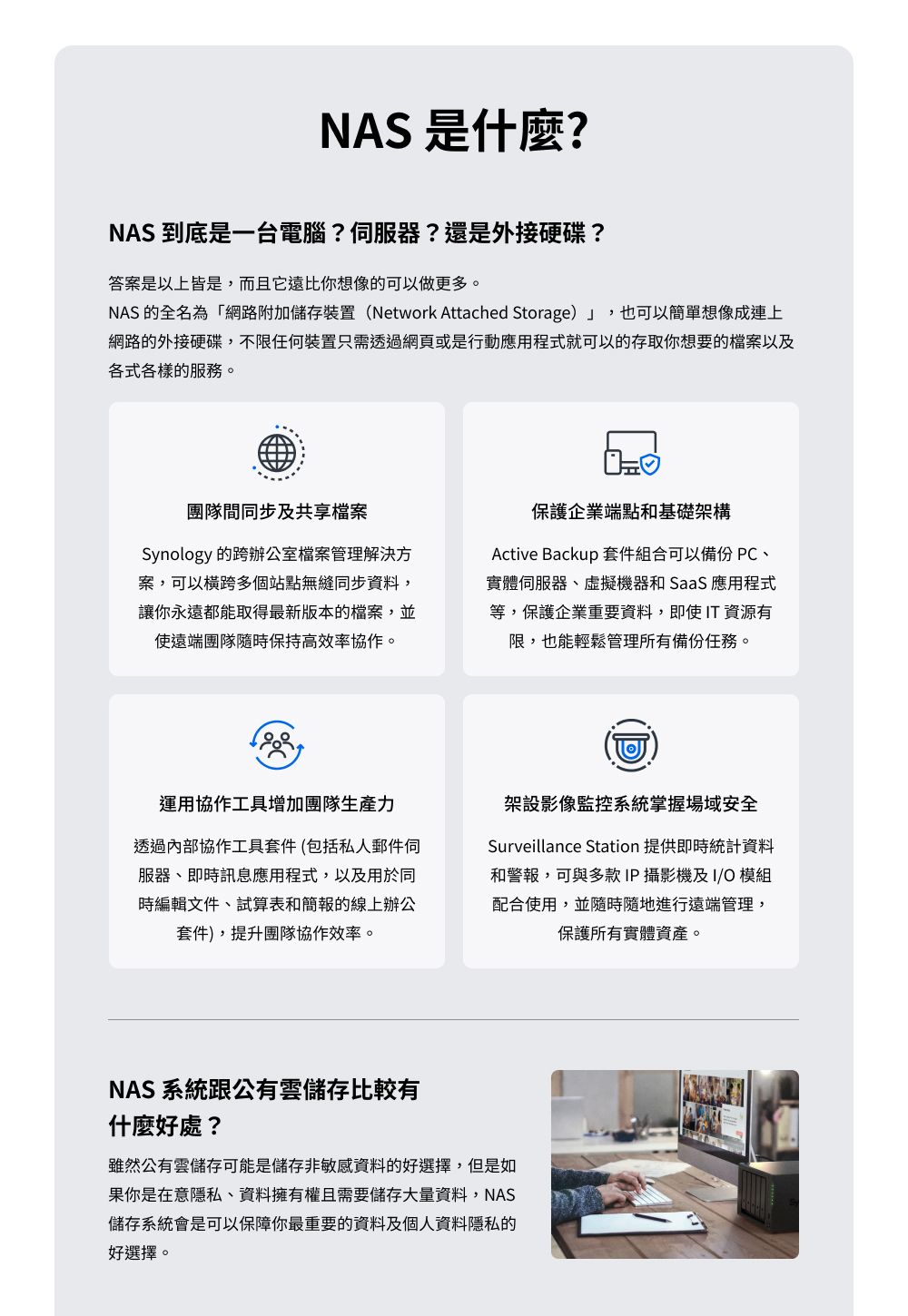 NAS 是什麼?NAS 到底是一台電腦??還是外接硬碟?答案是以上皆是,而且它遠比你想像的可以做更多。NAS 的全名為「網路附加儲存裝置(Network Attached Storage)」,也可以簡單想像成連上網路的外接硬碟,不限任何裝置只需透過網頁或是行動應用程式就可以的存取你想要的檔案以及各式各樣的服務。團隊間同步及共享檔案Synology 的跨辦公室檔案管理解決方案,可以多個站點無縫同步資料,讓你永遠都能取得最新版本的檔案,並使遠端團隊隨時保持高效率協作。保護企業端點和基礎架構Active Backup 套件組合可以備份 PC、實體、虛擬機器和 SaaS 應用程式等,保護企業重要資料,即使 T 資源有限,也能輕鬆管理所有備份任務。運用協作工具增加團隊透過內部協作工具套件(包括私人郵件服器、即時訊息應用程式,以及用於同時編輯文件、試算表和簡報的線上辦公套件),提升團隊協作效率。架設影像監控系統掌握場域安全Surveillance Station 提供即時統計資料和警報,可與多款IP攝影機及I 模組配合使用,並隨時隨地進行遠端管理,保護所有實體資產。NAS 系統跟公有雲儲存比較有什麼好處?雖然公有雲儲存可能是儲存非敏感資料的好選擇,但是如果你是在意隱私、資料擁有權且需要儲存大量資料,NAS儲存系統會是可以保障你最重要的資料及個人資料隱私的好選擇。