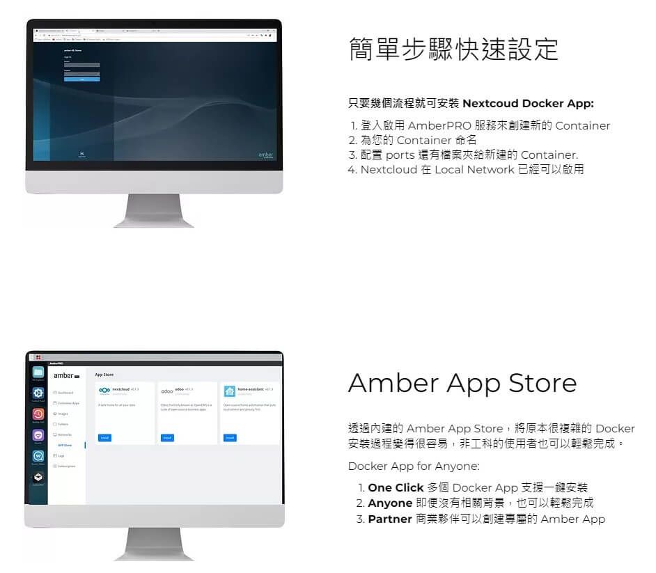 amberw 簡單步驟快速設定amber只要幾個流程就可安装 Nextcoud Docker App 登入啟用 AmberPRO 服務來創建新的 Container2. 為您的 Container 命名 配置 ports 還有檔案夾給新建的 Container.4. Nextcloud 在 Local Network 已經可以啟用Amber App Store透過內建的 Amber App Store,將原本很複雜的 Docker安裝過程變得很容易,非工科的使用者也可以輕鬆完成。Docker App for Anyone: One Click 多個 Docker App 支援一鍵安裝2. Anyone 即便沒有相關背景,也可以輕鬆完成3. Partner 商業夥伴可以創建專屬的 Amber App