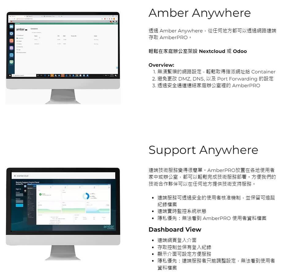 amberAmber Anywhere透過 Amber Anywhere,從任何地方都可以透過網路遠端存取 AmberPRO。輕鬆在家庭辦公室架設 Nextcloud 或OdooOverview1 無須繁瑣的網路設定 - 輕鬆取得指派網址給 Container2 避免更改 DMZ, DNS, 以及 Port Forwarding 的設定 透過安全通道連結家庭辦公室裡的 AmberPROamberSupport Anywhere遠端技術服務變得很簡單。AmberPRO放置在各地使用者家中或辦公室,都可以輕鬆完成技術服務部署。方便我們的技術合作夥伴可以在任何地方提供技術支持服務。.遠端服務可透過安全的使用者核准機制,並保留可追蹤紀錄檔案.遠端實時監控系統狀態隱私優先:無法看到 AmberPRO 使用者資料檔案Dashboard View遠端網頁登入介面存取控制並保有登入紀錄顯示介面可設定方便服務• 隱私優先;遠端服務者只能調整設定,無法看到使用者資料檔案