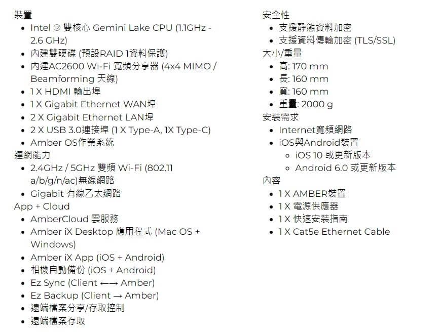 裝置 Intel  雙核心 Gemini Lake CPU  -26 GHz)內建雙硬碟 (預設RAID 資料保護)內建AC2600 Wi-Fi 寬頻分享器 (Beamforming 天線)  HDMI 輸出埠 Gigabit Ethernet WAN 2  Gigabit Ethernet LAN 2USB3.0連接埠 ( X Type-A Type-C) Amber OS作業系統連網能力2.4GHz/ 雙頻Wi-Fi (802.11a/b/g/n/ac)無線網路 Gigabit 有線乙太網路App + Cloud AmberCloud 雲服務 Amber iX Desktop 應用程式 (Mac OS +Windows) Amber  App( + Android)安全性 支援靜態資料加密支援資料傳輸加密 (TLS/SSL)大小/170mm:160mm 寬160mm.重量:2000g安裝需求 Internet寬頻網路 與Android裝置內容  或更新版本 Android 6.0 或更新版本  AMBER裝置  電源供應器  快速安裝指南 1X Cat5e Ethernet Cable相機自動備份 (iOS + Android) Ez Sync (Client → Amber)• Ez Backup (Client → Amber)遠端檔案分享/存取控制遠端檔案存取