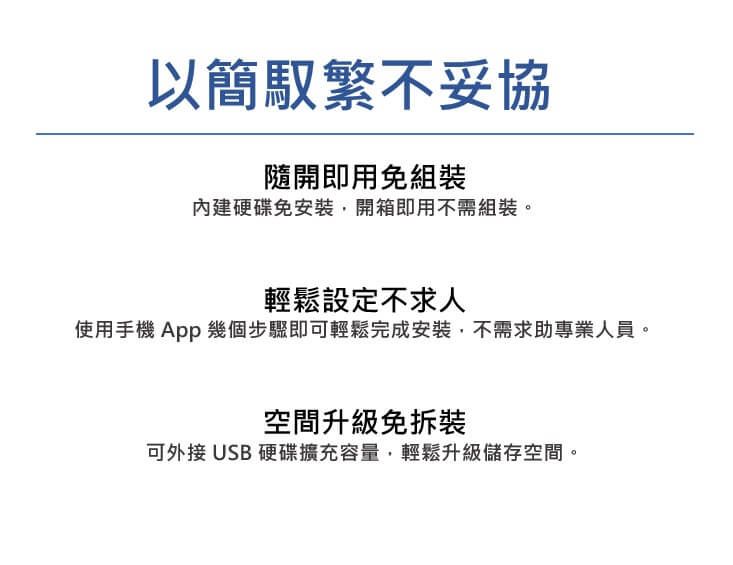 以簡馭繁不妥協隨開即用免組裝內建硬碟免安裝開箱即用不需組裝。輕鬆設定不求人使用手機App 幾個步驟即可輕鬆完成安裝,不需求助專業人員。空間升級免拆裝可外接USB 硬碟擴充容量,輕鬆升級儲存空間。