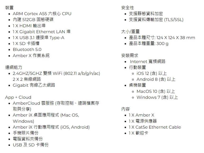 裝置 ARM Crtex A55 六核心 CPU  5GB 固態硬碟  HDMI 輸出埠 Gigabit Ethernet LAN  USB 31 連接埠Type-A1 SD 卡插槽 Bluetooth 5.0 Amber  作業系統連網能力 2.4GHZ/ 雙頻 WiFi (802.11 a/b/g/n/ac)2X2 無線網路 Gigabit 有線乙太網路App + CloudAmberCloud 雲服務(存取控制、遠端檔案存取與分享) Amber 桌面應用程式 (Mac OS,Windows) Amber  行動應用程式 (, Android) 手機照片備份.電腦資料夾備份USB 及SD卡備份安全性 支援靜態資料加密 支援資料傳輸加密 (TLS/SSL)大小/重量產品本體尺寸:124X124X38mm產品本體重量:300g安裝需求• Internet 寬頻網路行動裝置  12 (含)以上 Android 8 (含) 以上 桌機裝置內容o MacOS10 (含) 以上Windows 7 (含) 以上 Amber X  電源供應器 Cat5e Ethernet Cable  歡迎卡