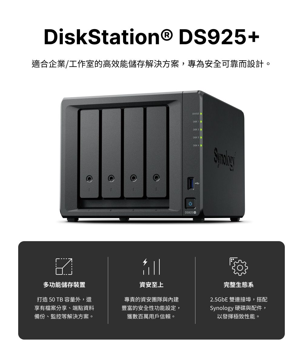DiskStation® DS95+適合企業/工作室的高效能儲存解決方案,專為安全可靠而設計。STATUS  2   DS925多功能儲存裝置打造50 TB 容量外,還享有檔案分享、端點資料備份、監控等解決方案。資安至上專責的資安團隊與內建豐富的安全性功能設定,獲數百萬用戶信賴。完整生態系2.5GbE 雙連接埠,搭配Synology 硬碟與配件,以發揮極致性能。
