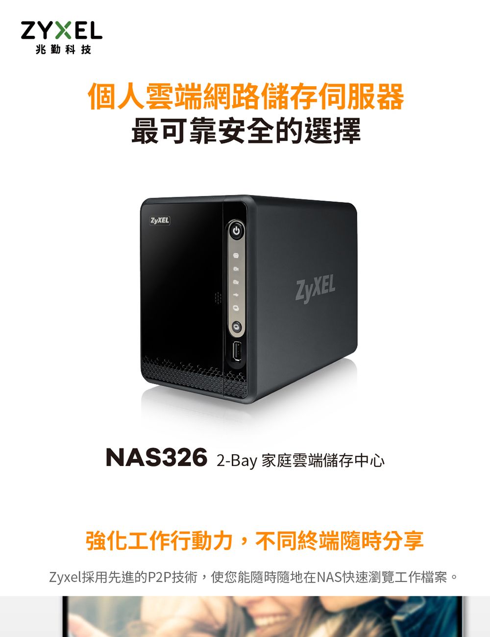 ZYXEL兆勤科技個人雲端網路儲存伺服器最可靠安全的選擇ZyXELZyXELNAS326 2-Bay 家庭雲端儲存中心強化工作行動力,不同終端隨時分享Zyxel採用先進的P2P技術,使您能隨時隨地在NAS快速瀏覽工作檔案。