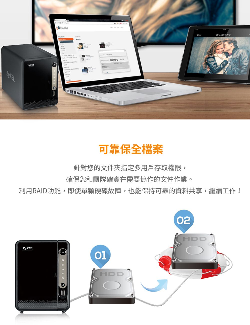 video DSC_0059.JPG可靠保全檔案針對您的文件夾指定多用戶存取權限,確保您和團隊確實在需要協作的文件作業。利用RAID功能,即使單顆硬碟故障,也能保持可靠的資料共享,繼續工作!ZyXELHDD02HDD