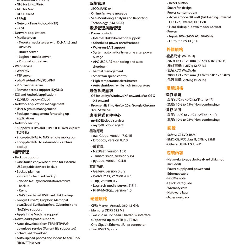 NS for LinuUni AFP for Mac DHP client  Network Time Protocol NTP)  applications Media server Twonky media server with DLNA 15 andUPnP AV iTunes server Logitech media server Photo album serverWeb service WebDAV FTP serverphpMyAdmin/MySQL/PHP SS client & serverRemote access support (DyDNS)  and Android application  Drive ownloudNetwork application management User & group managementPackage management for setting upapplications Network security Support HTTPS and FTPES (FTP over eplicitTLS/SSL) Encrypted NAS to NAS remote replication Encrypted NAS to eternal disk archivebackup管理 Backup support Onetouch copy/sync button for eternalUSB capable devices backup Backup plannerInstant/Scheduled backup to NAS synchronization/archivebackup Rsync-NAS to eternal USB hard disk backup Google Drive Dropbo MemopalownCloud SynBackupfree Cyberduck andNetDrive support Apple Time Machine supportDownload/Upload support:-download from FTP/HTTP/P2Pdownload service (Torrent file supported) Scheduled download Auto-upload photos and videos to YouTube/Flickr/FTP server系統管理 JBOD RAID /1 Online firmware upgrade-Monitoring Analysis and ReportingTechnology (SMART)電源管理與熱管理 control: Internal disk hibernation support Scheduled power on/off/reboot Wake-on-LAN support System automatically resume after poweroutageAPC USB UPS monitoring and autoshutdownThermal management:Smart fan speed control High temperature alert/buzzerAuto shutdown while high temperature最低系統需求  for utility: Windows P onward Mac OS X105 onwardBrowser: IE 11+ Firefo 20+ Google Chrome37+, Safari 5+應用程式套件中心 service:myZyXELcloud agent雲端應用 ownCloud, version 7.0.15 Dropbox, version 6.7.0下載管理- NZBGet, version 15.0.Transmission, version 2.84pyLoad, version 0.4.9其他功能 Gallery, version 3.0.9 WordPress, version 4.4.1Tftp, version 0.7Logitech media server, 7.7.4-MySQL, version 1.0硬體CPU: Marvell Armada 380 1.3 GHzMemory: DDR3 512 MB 2.5 or 3.5 TA  hard disk interfacesupported up to 24 TB (12 TB ) One Gigabit Ethernet RJ-45 connectorTwo USB 3.0 ports- Reset button Smart fan design consumption: Access mode: 28 watt (full loading: InternalHDD , External HDD ) Hard disk spin-down mode: 5.5 watt Power:Input: 100-240V AC, 50/60 HzOutput: 12V DC, SAR():207 x 164 x 123 mm (8.15 x 6.46 x 4.84).: 1,257 g (2.77 lb.).():280 x 173 x 275 mm (11.02 x 6.81 x 10.82).重量:2,260 g (4.99 .)環境規格操作環境.:0C to 40C (32F to 104F).: 10% to 95% (Non-condensing)儲存溫度.:-30C to 70C (-22F to 158F): 10% to 95 % (Non-condensing)認證Safety: CE LVD, BSMI EMC: CE, FCC class B, C-Tick, BSMI Others: DLNA 1.5, UPnP包裝內容 Network storage device (Hard disks notincluded) Power supply and power cord Ethernet cable FindMe note Quick start guide Warranty card. Hardware bag Accessory pack