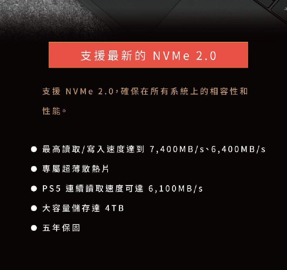 支援最新的 NVMe 2.0支援 NVMe 2.0確保在所有系統上的相容性和性能。最高讀取/寫入速度達到 7,400MB/s、6,400MB/s專屬超薄散熱片 連續讀取速度可達 6,100MB/s大容量儲存達 4TB五年保固