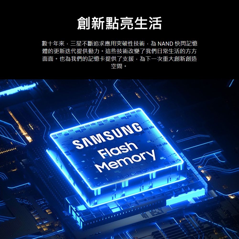 創新點亮生活數十年來,三星不斷追求應用突破性技術,為 NAND 快閃記憶體的更新迭代提供動力這些技術改變了我們日常生活的方方面面。也為我們的記憶卡提供了支援,為下一次重大創新創造空間。SAMSUNGFlashMemory