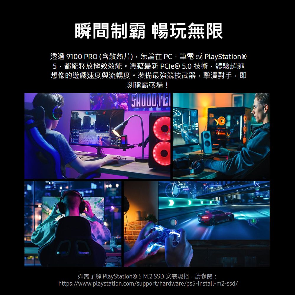 瞬間制霸 暢玩無限透過 9100 PRO (含散熱片),無論在 、筆電 或 PlayStation®5,都能釋放極致效能。憑藉最新 技術,體驗超越想像的遊戲速度與流暢度。裝備最強競技武器,擊潰對手,即刻稱霸戰場!2105357500如需了解 PlayStation® 5 M.2 SSD 安裝規格,請參閱:https://www.playstation.com/support/hardware/ps5-install-m2-ssd/