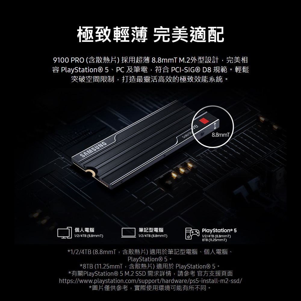 極致輕薄 完美適配9100 PRO (含散熱片採用超薄 8.8mmT M.2外型設計完美相 PlayStation® 5、PC 及筆電,符合 PCI-SIG® D8 規範。輕鬆突破空間限制,打造最靈活高效的極致效能系統。SAMSUNG 8.8mmT個人電腦1/2/4TB (8.8mmT)筆記型電腦1/2/4TB (8.8mmT)PlayStation® 51/2/4TB (8.8mmT)8TB (11.25mmt)*1/2/4TB (8.8mmT,含散熱片)適用於筆記型電腦、個人電腦、PlayStation® 5。*8TB (11.25mm,含散熱片)適用於 PlayStation® 5。*有關PlayStation® 5 M.2 SSD 需求詳情,請參考 官方支援頁面https://www.playstation.com/support/hardware/ps5-install-m2-ssd/*圖片僅供參考,實際使用環境可能有所不同。