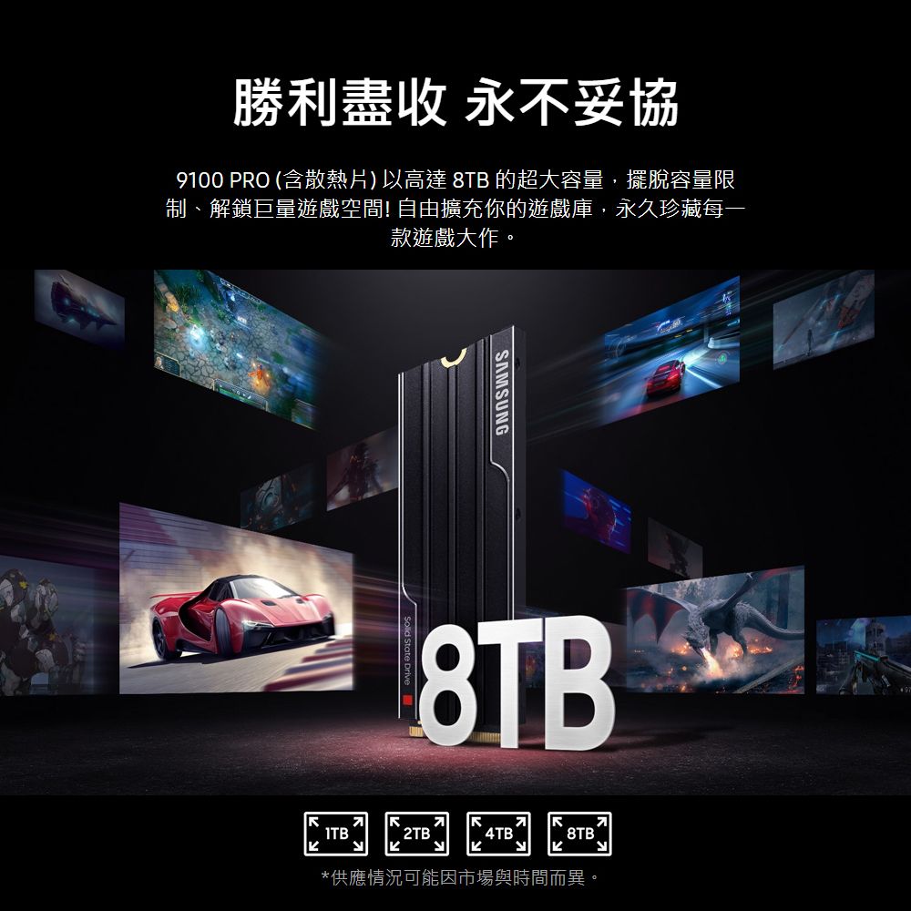 勝利盡收 永不妥協9100 PRO (含散熱片)以高達 8TB 的超大容量,擺脫容量限制、解鎖巨量遊戲空間! 自由擴充你的遊戲庫,永久珍藏每一款遊戲大作。SAMSUNG8TB2TB`4TB8TB`*供應情況可能因市場與時間而異。