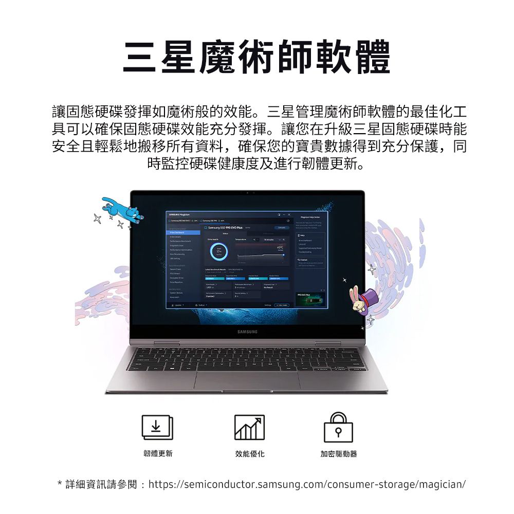 三星魔術師軟體讓固態硬碟發揮如魔術般的效能。三星管理魔術師軟體的最佳化工具可以確保固態硬碟效能充分發揮。讓您在升級三星固態硬碟時能安全且輕鬆地搬移所有資料,確保您的寶貴數據得到充分保護,同時監控硬碟健康度及進行韌體更新。    SAMSUNG韌體更新效能優化加密驅動器*詳細資訊請參閱:https://semiconductor.samsung.com/consumer-storage/magician/