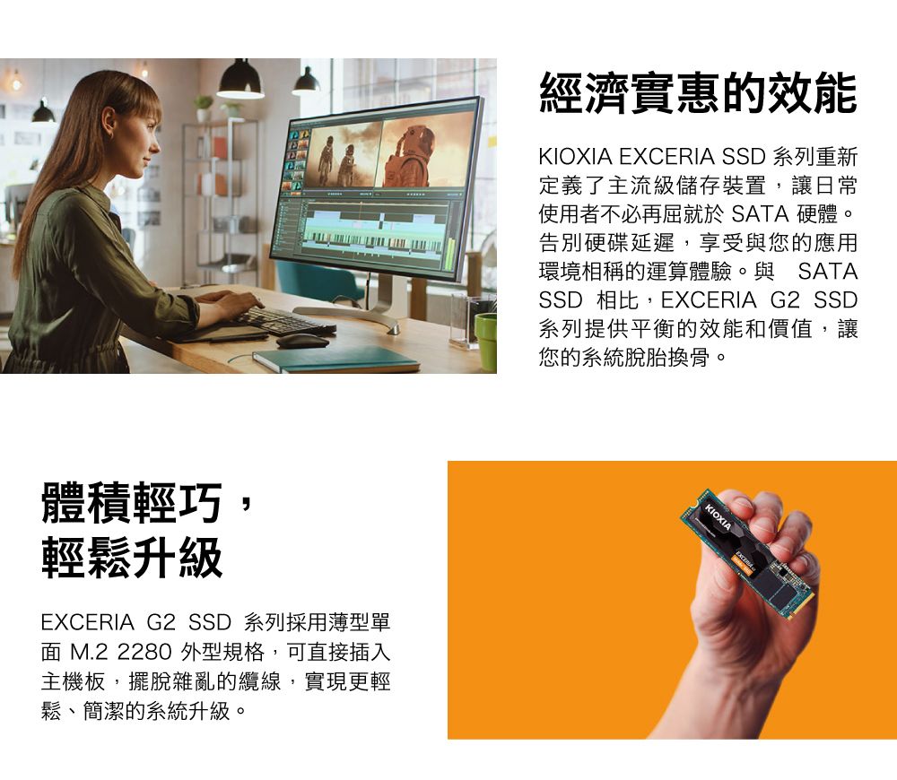 體積輕巧,輕鬆升級EXCERIA G2  系列採用薄型單面 M.2 2280 外型規格,可直接插入主機板,擺脫雜亂的纜線,實現更輕鬆、簡潔的系統升級。經濟實惠的效能KIOXIA EXCERIA SSD 系列重新定義了主流級儲存裝置,讓日常使用者不必再屈就於 SATA 硬體。告別硬碟延遲,享受與您的應用環境相稱的運算體驗。與 SATASSD 相比,EXCERIA G2 SSD系列提供平衡的效能和價值,讓您的系統脫胎換骨。KIOXIA