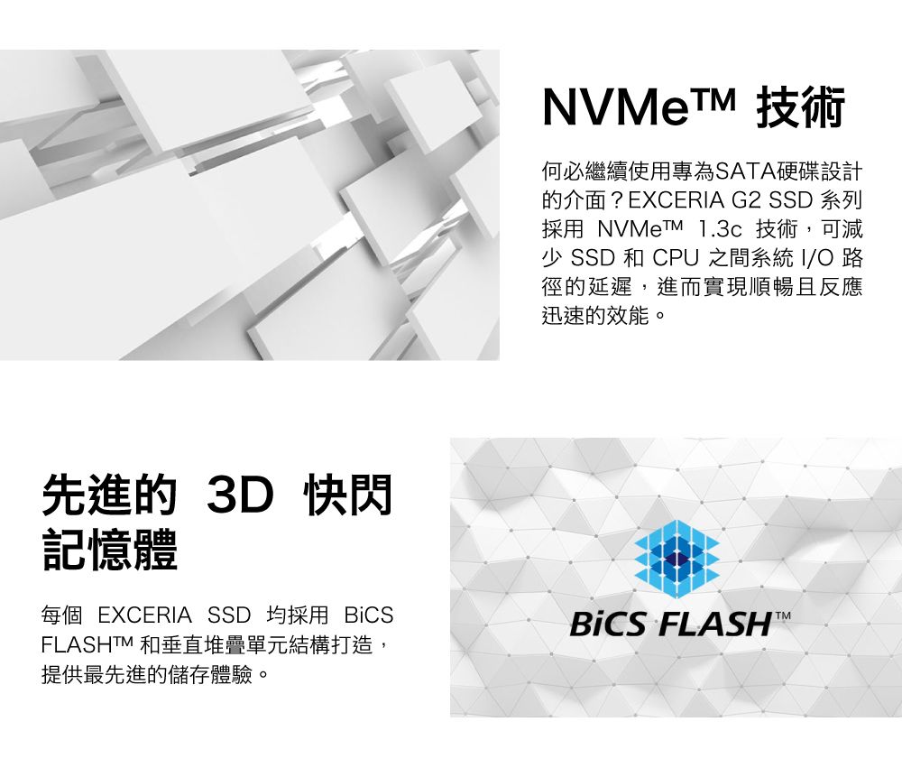 NVMe 技術何必繼續使用專為SATA硬碟設計的介面?EXCERIA G2 SSD 系列採用 NVMeTM 1.3c 技術,可減 SSD 和 CPU 之間系統 I/O 路徑的延遲,進而實現順暢且反應迅速的效能。先進的 3D 快閃記憶體每個 EXCERIA SSD 均採用 BiCSFLASHTM 和垂直堆疊單元結構打造,提供最先進的儲存體驗。BiCS FLASH