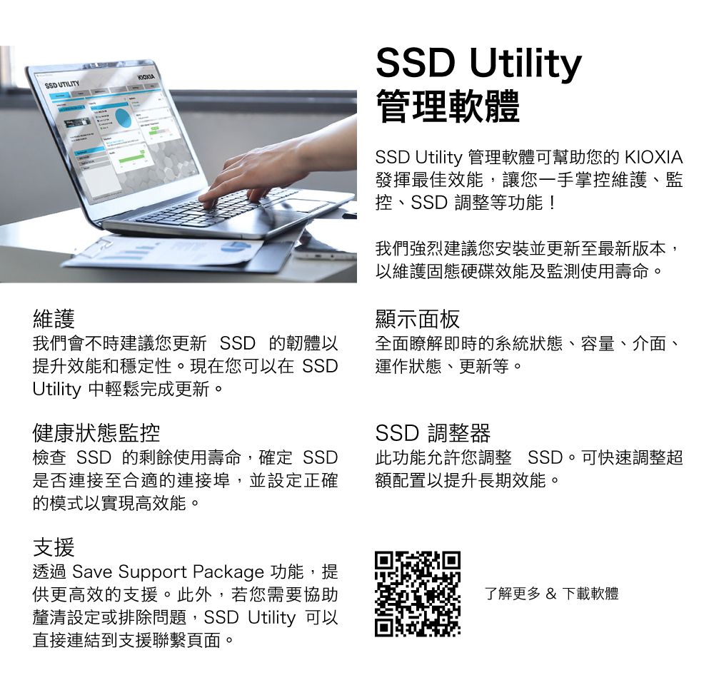 UTILITY維護我們會不時建議您更新 SSD 的韌體以提升效能和穩定性。現在您可以在 SSDUtility 中輕鬆完成更新。健康狀態監控檢查 SSD 的剩餘使用壽命,確定 SSD是否連接至合適的連接埠,並設定正確的模式以實現高效能。SSD Utility管理軟體SSD Utility 管理軟體可幫助您的 KIOXIA發揮最佳效能,讓您一手掌控維護、監控、SSD 調整等功能!我們強烈建議您安裝並更新至最新版本,以維護固態硬碟效能及監測使用壽命。顯示面板全面瞭解即時的系統狀態、容量、介面、運作狀態、更新等。SSD 調整器此功能允許您調整 SSD。可快速調整超額配置以提升長期效能。支援透過 Save Support Package 功能,提供更高效的支援。此外,若您需要協助釐清設定或排除問題,SSD Utility 可以直接連結到支援聯繫頁面。了解更多 &amp; 下載軟體