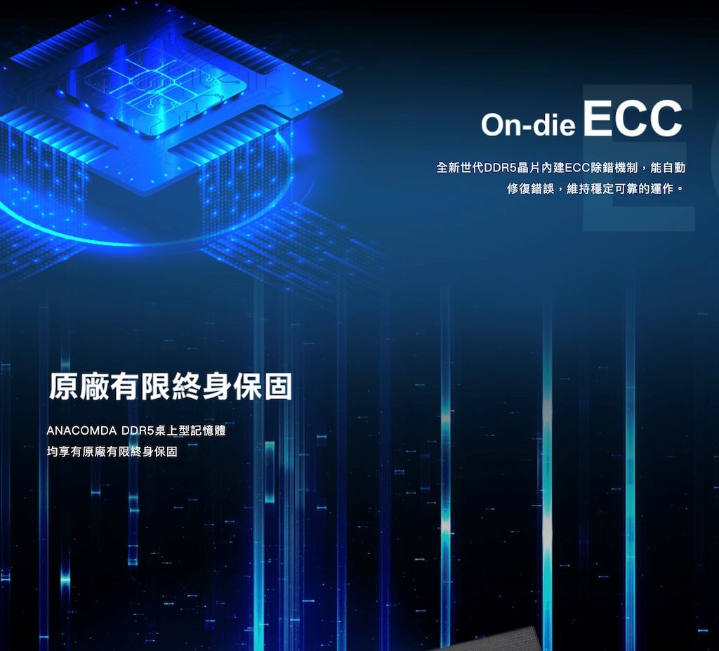 原廠有限終身保固ANACOMDA DDR5桌上型記憶體均享有原廠有限終身保固On-die ECC全新世代DDR5晶片ECC除錯機制,能自動修復錯誤,維持穩定可靠的運作。