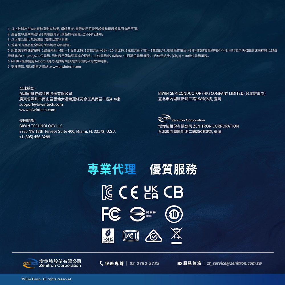 1. 以上數據為BIWIN實驗室測試結果僅供參考。實際使用可能因設備和環境差異而有所不同。2. 產品生命週期內進行持續維護更新,規格如有變更,恕不另行通知。3. 以上產品片為效果圖,實際以實物為準。4. 並非所有產品在全球的所有地區均有銷售。5. 用於表示存储容量時,1兆位元組(MB)=1百萬比特,1吉位元組(GB)=10比特,1兆位元組(TB)=1萬億比特。根據操作環境,可使用的總容量將有所不同。用於表示快取或高速緩存時,1兆位元組 (MB) = 1,048,576位元組。用於表示傳輸速率或介面時,1兆位元組/秒(MB/s)=1百萬位元組每秒,1吉位元組/秒(Gb/s)=10億位元組每秒。6. MTBF=根據使用Tlcordia應力測試的內部測試得出的平均故障時間。7. 更多詳情,請訪問官方網站:www.biwintech.com全球總部:深圳佰維存儲科技股份有限公司廣東省深圳市南山區留仙大道冠紅花嶺工業區二區4、8棟support@biwintech.comwww.biwintech.com美國總部:BIWIN TEHNOLOGY LLC8725 NW 18th Terrece Suite 400, Miami, FL33172, U.S.A+1 (305) 456-3288BIWIN SEMICONDUCTOR (HK) COMPANY LIMITED (台北辦事處)臺北市內湖區新湖二路158號2, 臺灣ZENITRONZenitron Corporation你強股份有限公司 ZENITRON CORPORATION台北市內湖區新湖二路250巷8號, 臺灣專業代理 優質服務  CBFC e 10RoHS增你強股份有限公司ZENITRON Zenitron CorporationC 服務專線  02-2792-8788服務信箱 | zt_service@zenitron.com.tw©2024 Biwin. All rights reserved.