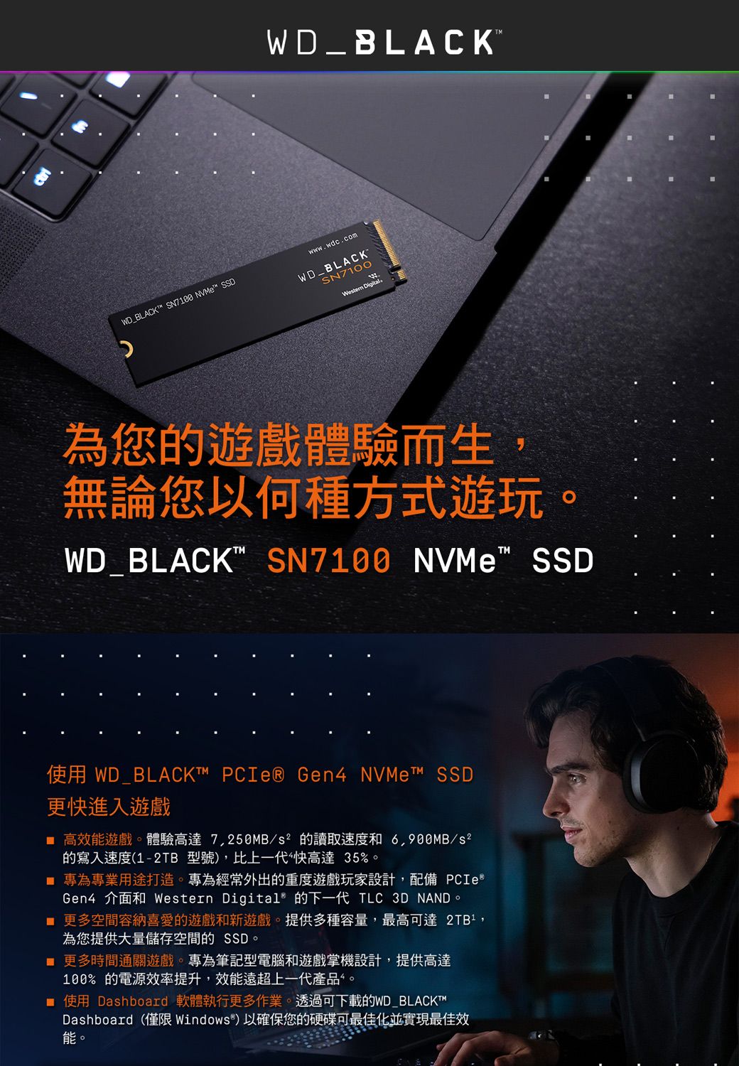 WD_BLACKT SN7188 NVMe™ SSDWD_BLACKMwwwwdc.comWD_BLACKSN7100Western Digital.為您的遊戲體驗而生無論您以何種方式遊玩。WD_BLACK SN7100 NVMe SSD使用 WD_BLACK™ PCIe® Gen4 NVMe™ SSD更快進入遊戲 高效能遊戲。體驗高達7,250MB/的讀取速度和/s²的寫入速度(1-2TB 型號,比上一代快高達35%。 專為專業用途打造。專為經常外出的重度遊戲玩家設計,配備 PCIeGen4 介面和 Western Digital® 的下一代 TLC 3D NAND。 更多空間容納喜愛的遊戲和新遊戲。提供多種容量,最高可達 ,為您提供大量儲存空間的 SSD。 更多時間通關遊戲。專為筆記型電腦和遊戲掌機設計,提供高達100%的電源效率提升,效能遠超上一代產品。■ 使用 Dashboard 軟體執行更多作業。透過可下載的WD_BLACKT™Dashboard(僅限Windows)以確保您的硬碟可最佳化並實現最佳效能。