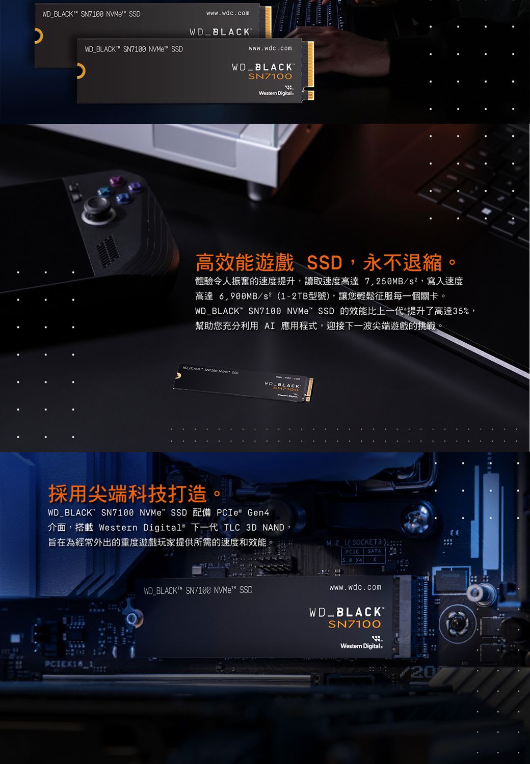 _T  e D_BLACKT  NVMe SSDwwwwdc.comWDwww.wdc.comWD_BLACKSN7100Western Digital高效能遊戲 SSD,永不退縮體驗令人振奮的速度提升,讀取速度高達7,250MB/,寫入速度高達 6,900MB/s²(12TB型號,讓您輕鬆征服每一個關卡。WD_BLACK SN7100 NVMe™ SSD 的效能比上一代提升了高達5%,幫助您充分利用 AI 應用程式,迎接下一波尖端遊戲的挑戰。 BLACK SN7100 NVM WD-BLACK採用尖端科技打造。WD_BLACK SN7100 NVMe SSD 配備 PCIe Gen4介面,搭載 Western Digital 下一代 TLC 3D NAND,旨在為經常外出的重度遊戲玩家提供所需的速度和效能M.2 1(SOCKET 3).WD_BLACKT™ SN7100 ™ SSDPCIE SATAwww.wdc.comWD_BLACKSN7100WWestern Digital。20