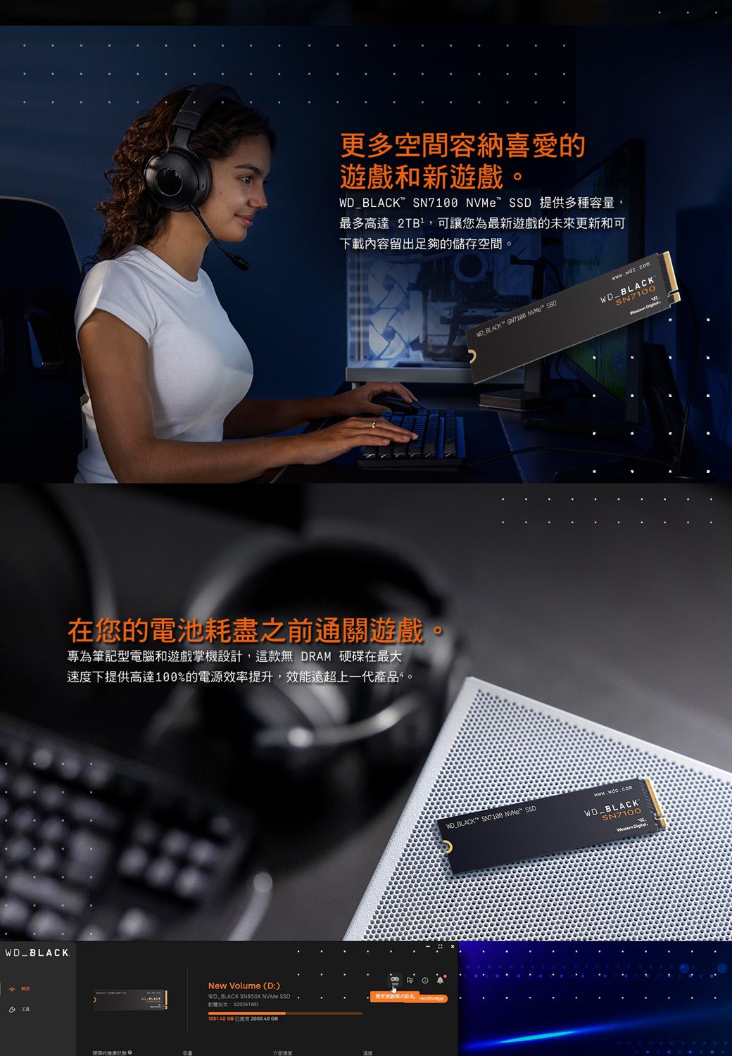 _更多空間容納喜愛遊戲和新遊戲。_BLACK SN7100  SSD 提供多種容量,最多高達 2TB²,可讓您為最新遊戲的未來更新和可下載內容留出足夠的儲存空間。在您的電池耗盡之前通關遊戲。專為筆記型電腦和遊戲掌機設計,這款無 DRAM 硬碟在最大速度下提供高達100%的電源效率提升,效能遠超上一代產品。的 New Volume (D:)WD BLACK SN850X  SSD.:620361WD100142  出速度 BLACK  NVMe SSDWDBLACKSN7100WD_BLACK  NVMe SSDwww.wdc.comWDBLACKSN7100