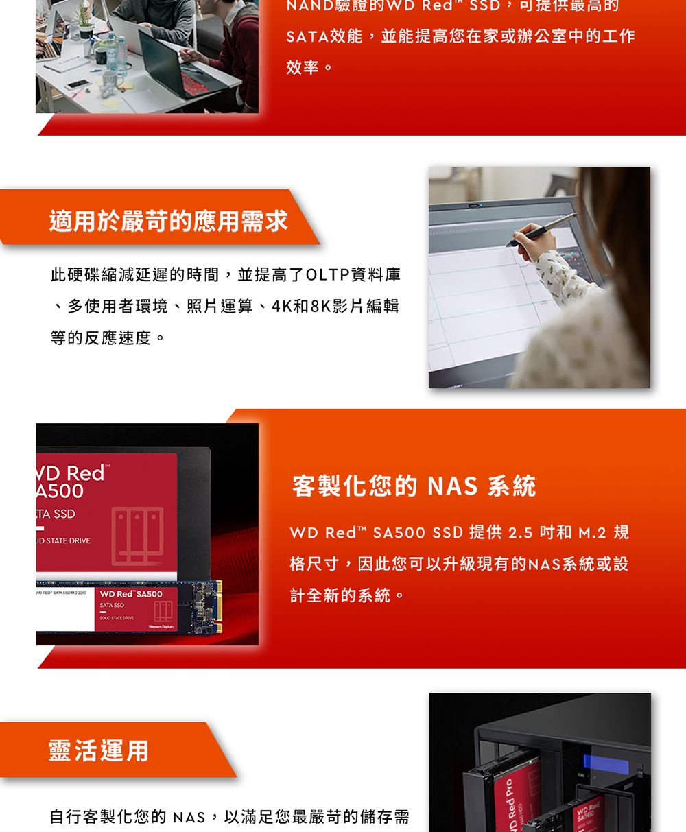 NAND驗證的 Red ,可提供最高的SATA效能,並能提高您在家或辦公室中的工作效率。適用於嚴苛的應用需求此硬碟縮減延遲的時間,並提高了OLTP資料庫、多使用者環境、照片運算、4K和8K影片編輯等的反應速度。VD RedA500TA SSD客製化您的 NAS 系統ID    SA500 SSD 提供 2.5和 規格尺寸,因此您可以升級現有的NAS系統或設  SATA SSD M.2 WD Red SA500計全新的系統。SATA SSD STATE DRIVE靈活運用自行客製化您的NAS,以滿足您最嚴苛的儲存需RedWD Red