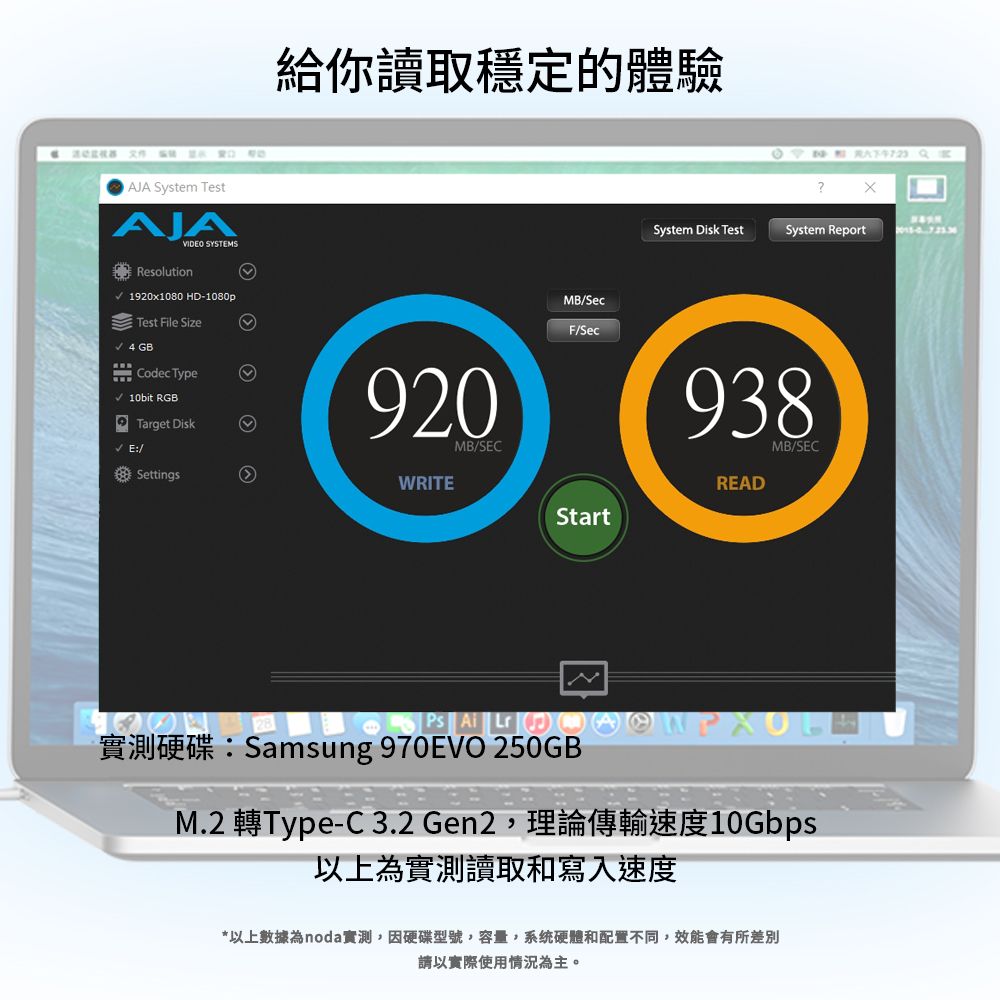 JA System TestAJAVIDEO SYSTEMSResolution1920x1080 HD-1080pTest File Size 4 GBCodec Type 10bit RGBTarget Disk E:/Settings給你讀取穩定的體驗 ?System Disk TestSystem Report920WRITEMB/SECMB/SecF/Sec938READMB/SECStart   ASamsung 970EVO 250GBM.2 Type-C 3.2 Gen2 10Gbps以上為實測讀取和寫入速度*以上數據為noda實測,因硬碟型號,容量,系統硬體和配置不同,效能會有所差別請以實際使用情況為主。