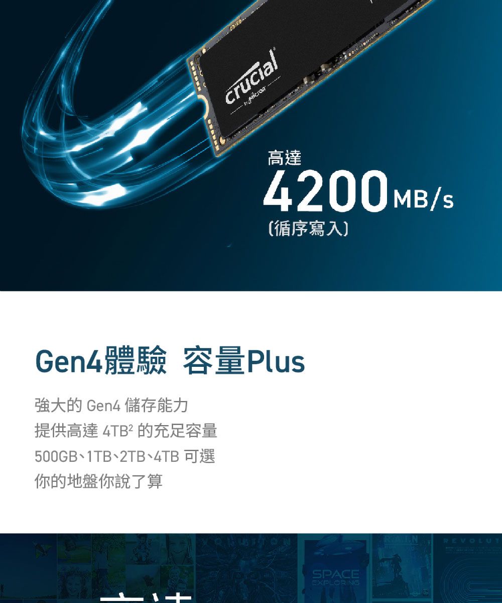 crucial®高達4200 MB/S循序寫入Gen4體驗 容量Plus強大的 Gen4 儲存能力提供高達 4TB² 的充足容量500GB1TB2TB4TB 可選你的地盤你說了算SPACEEXPLORINGREVOLUT
