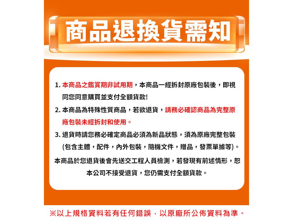 商品退換貨需知1.本商品之鑑賞期非試用期,本商品一經原廠包裝後,即視同您同意購買並支付全額!2. 本商品為特殊性質商品,若欲退貨,請務必確認商品為完整原廠包裝未經拆封和使用3. 退貨時請您務必確定商品必須為新品狀態,須為原廠完整包裝(包含主體,配件,內外包裝隨機文件贈品,發票單據等)。本商品於您退貨後會先送交工程人員檢測,若發現有前述情形,恕本公司不接受退貨,您仍需支付全額貨款。※以上規格資料若有任何錯誤,以原廠所公佈資料為準。