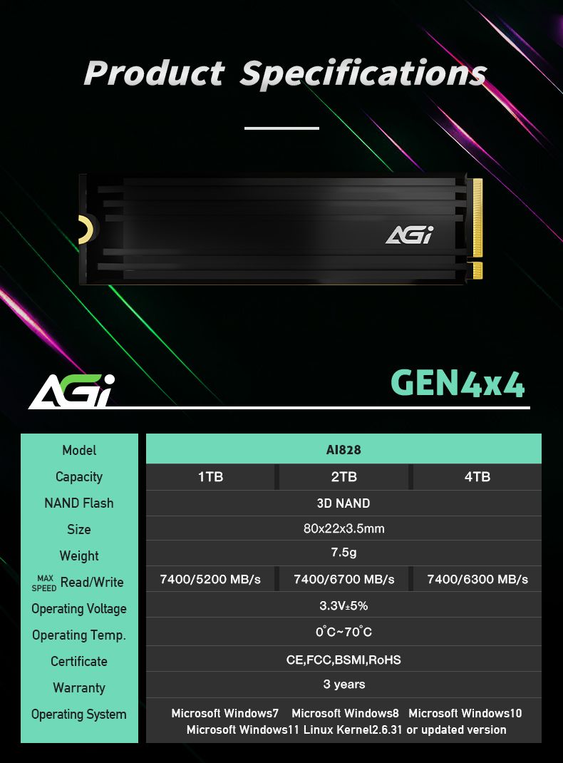 Product SpecificationAGModelapacityNAND FlahSizeWeight1TBA18282TBD NAND8x22x3mm7.5gGEN4x44TBMAX Read/Write7400/5200 MB/7400/6700 MB/s7400/6300 MB/sSPEEDOperating VoltageOperating Temp.ertificateWarranty3.3V5%0C70CCE,FCC, BSMI, 3 yearsOperating SystemMicrosoft Windows7Microsoft Windows8 Microsoft Windows 10Microsoft Windows11 Linux Kernel2.6.31 or updated version