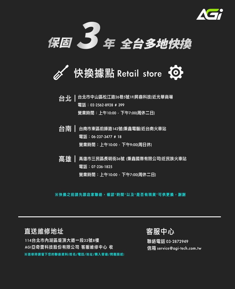 保固3  全多地快換據點 Retail store台北  台北市中山區松江路26巷5號1F昇鼎科技)近光華商場電話:02-2562-8928 # 399營業時間:上午10:00-下午7:00(周休二日)台南  台南市東區前鋒路142號(秉鑫電腦)近台南火車站電話:06-237-3477 # 18營業時間:上午10:00-下午9:00(周日休)高雄 | 高雄市三民區長明街36號 (秉鑫國際有限公司)近民族火車站電話:07-236-1825營業時間:上午10:00-下午7:00(周休二日)快換之前請先跟店家聯絡,確認時間以及是否有現貨可供更換,謝謝直送維修地址114台北市內湖區堤頂大道一段33號8樓AGI亞奇雷科技股份有限公司 客服維修中心 收※送修時請留下您的聯絡資料(姓名/電話/地址/購入管道/問題描述)客服中心聯絡電話 03-2872949信箱 service@agi-tech.com.tw
