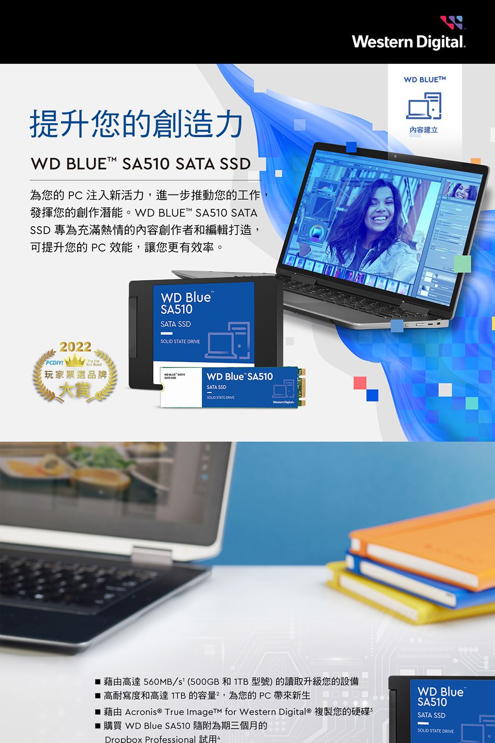 . T提升您的創造力WD BLUE   SSD為您的  注入新活力,進一步推動您的工作發揮您的創作潛能。WD BLUET SA510 SATASSD 專為充滿熱情的內容創作者和編輯打造,可提升您的  效能,讓您更有效率。內容建立WD BlueSA510SATA SSD STATE 2022!玩家票選品牌WD BLUE SATA WD Blue SA510SATA SSD STATE DRIVEWestern Digital藉由高達560MB/s(500GB 和  型號)的讀取升級您的設備 高耐寫度和高達1TB的容量,為您的PC帶來新生 藉由 Acronis ® True Image for Western Digital® 複製您的硬碟■ 購買 WD Blue SA510 隨附為期三個月的Dropbox Professional 試用WD BlueSA510SATA SSDSOLID STATE DRIVE