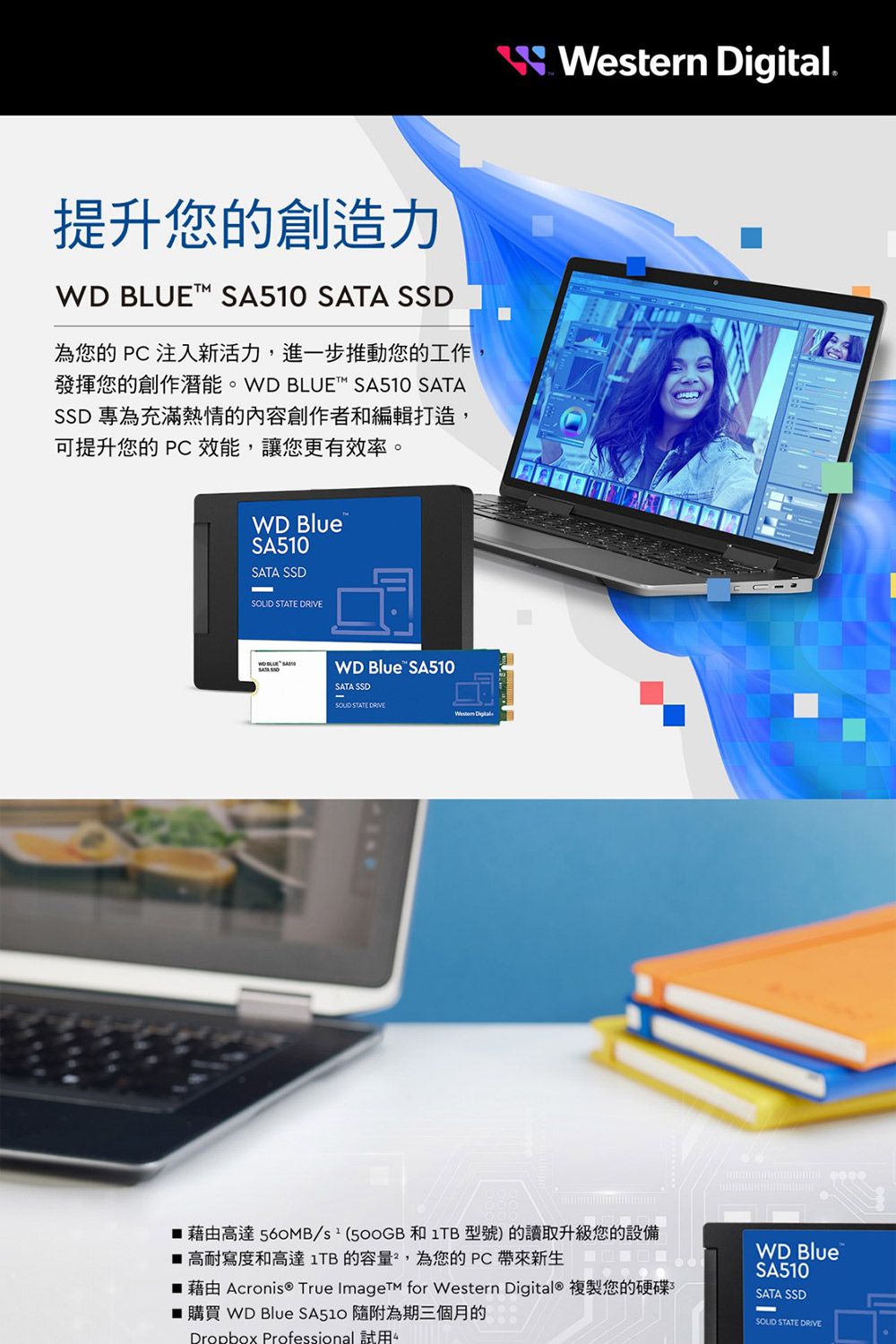 提升您的創造力WD BLUE SA510  SSD為您的 PC 注入新活力,進一步推動您的工作發揮您的創作潛能。 WD BLUET™ SA510 SATASSD 專為充滿熱情的內容創作者和編輯打造,可提升您的 PC效能,讓您更有效率。WD BlueSA510SATA SSD STATE  SATA WD Blue SA510SATA SSD STATE DRIVE  Western Digital.藉由高達 560MB/ 和 1TB 型號)的讀取升級您的設備 高耐寫度和高達1TB的容量,為您的PC帶來新生 藉由 Acronis True Imaget for Western Digital® 複製您的硬碟■ 購買 WD Blue  隨附為期三個月的Dropbox Professional 試用WD BlueSA510SATA SSDSOLID STATE DRIVE