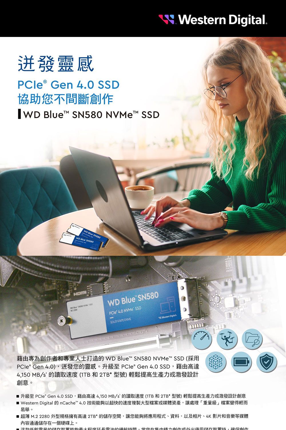 靈感 Gen 4.0 SSD協助您不間斷   NVeM SSD Blue WD Blue SN580WD Blue SN580 40 NVMe SSD STATE DRIVE Digital Western Digital.藉由專為者和專業人士打造 WD Blue SN580 NVMe™ SSD (採用 Gen 4.0)迸發您的靈感。升級至 PCle® Gen 4.0 SSD藉由高達4,150 MB/S的讀取速度(1TB 和 2TB*型號)輕鬆提高生產力激發設計創意。 升級至 PCle Gen 4.0 SSD,藉由高達4,150MB/s 的讀取速度(1TB和2TB*型號)輕鬆提高生產力或激發設計創意 Western Digital 的 nCache™ 4.0 技術以超快的速度複製型檔案或媒體資產,讓處理「重級」檔案變得輕而易舉。 超薄 M.2 2280 外型規格擁有高達2TB*的空間,讓您能夠將應用程式、資料,以及相片、4K影片和音樂等媒體內容通通儲存一個硬碟上。量的能夠大的,在創作或儲存,創作