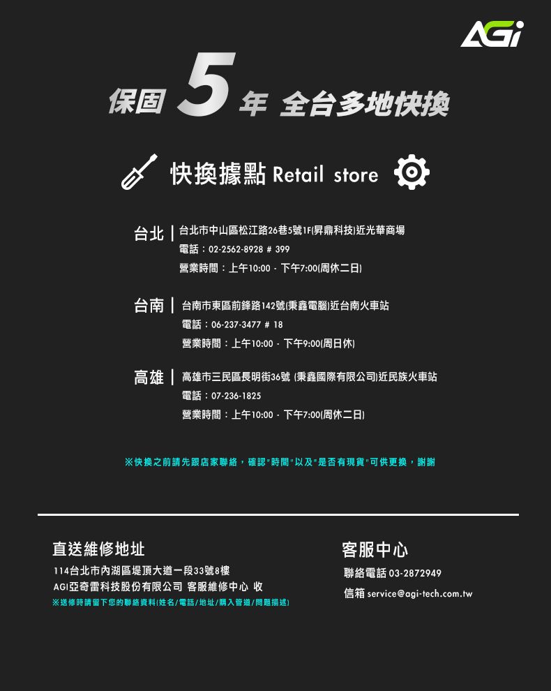 保固 年 全台多地快换快換據點 Retail store台北 | 台北市中山區松江路26巷5號1F昇鼎科技近光華商場電話:02-2562-8928 # 399營業時間:上午10:00-下午7:00(周休二日台南 | 台南市東區前鋒路142號(秉鑫電腦)近台南火車站電話:06-237-3477 # 18營業時間:上午10:00-下午9:00(周日休)高雄 | 高雄市三民區長明街36號 (秉鑫國際有限公司)近民族火車站電話:07-236-1825營業時間:上午10:00-下午7:00(周休二日)快換之前請先跟店家聯絡,確認時間以及是否有現貨可供更換,謝謝直送維修地址114台北市內湖區堤頂大道一段33號8樓AGI亞奇雷科技股份有限公司 客服維修中心 收※送修時請留下您的聯絡資料(姓名/電話/地址/購入管道/問題描述)客服中心聯絡電話 03-2872949信箱 service@agi-tech.com.tw