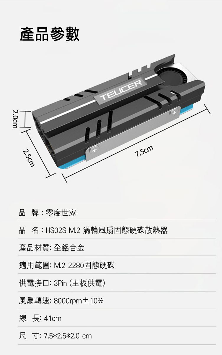 產品參數2.0cm2.5cmTEUCER7.5cm品牌:零度世家品名:HSO2S M.2 渦輪風扇固態硬碟散熱器產品材質:全鋁合金適用範圍: M.2 2280固態硬碟供電接口:3Pin(主板供電)風扇轉速: 8000rpm±10%線長: 41cm尺寸:7.5*2.5*2.0cm