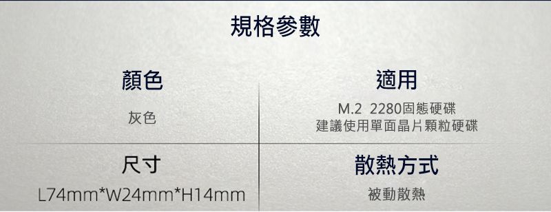 顏色灰色尺寸規格參數L74mmW24mm*H14mm適用M.2 2280固態硬碟建議使用單面晶片顆粒硬碟散熱方式被動散熱