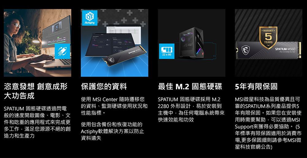Actiphy22x80WARRANTY5YEARSSPATIUM M560恣意發想 創意成形大功告成保護您的資料SPATIUM 固態硬碟透過閃電般的速度開啟圖像、電影、文件和吃重的應用程式完成更多工作滿足您源源不絕的創造力和生產力使用 MSI Center 遷移您的資料、監測硬碟使用狀況和性能指標。使用包含備份和恢復功能的Actiphy軟體解決方案以防止資料遺失最佳 M.2 固態硬碟SPATIUM 固態硬碟採用M.22280 外形設計易於安裝到主機任何電腦系統帶來快速效能和功效5年有限保固MSI微星科技為品質優異且可靠的SPATIUM系列產品提供5年有限保固。如果您在安裝使用時需要幫助,可以透過MSISupport來獲得必要協助。 (5年標準有限保固適用於消費市場,更多保固細則請參考MSI微星科技官網公告)