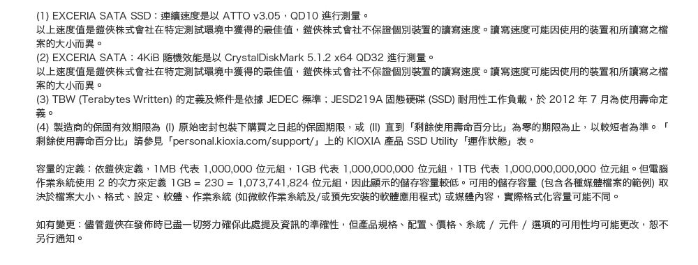 (1) EXCERA SATA SSD連續速度是以ATTO v3.05,QD10 進行測量。以上速度值是俠株式會社在特定測試環境中獲得的最佳值,俠株式會社不保證個別裝置的讀寫速度。讀寫速度可能因使用的裝置和所讀寫之案的大小而異。(2) EXCERIA SATA: 4KiB 隨機效能是以 CrystalDiskMark 5.1.2 x64 QD32 進行測量。以上速度值是俠株式會社在特定測試環境中獲得的最佳值,鎧俠株式會社不保證個別裝置的讀寫速度。讀寫速度可能因使用的裝置和所讀寫之檔案的大小而異。(3) TBW (Terabytes Written) 的定義及條件是依據JEDEC 標準JESD219A 固態硬碟(SSD) 耐用性工作負載,於2012年7月為使用壽命定義。(4)製造商的保固有效期限為(I)原始密封包裝下購買之日起的保固期限,或(II)直到「剩餘使用壽命百分比為零的期限為止,以較短者為準。「剩餘使用壽命百分比請參見「personal.kioxia.com/support/」上的KIOXIA 產品 SSD Utility 「運作狀態」表。容量的定義:依鎧俠定義,1MB 代表 1,000,000 位元組, 代表 1,000,000,000 位元組, 代表 1,000,000,000,000 位元組。但電腦作業系統使用2次方來定義 IGB=230=1,073,741,824 位元組,因此顯示的儲存容量較低。可用的儲存容量(包含各種媒體檔案的範例) 取決於檔案大小、格式、設定、軟體、作業系統(如微軟作業系統及/或預先安裝的軟體應用程式)或媒體內容,實際格式化容量可能不同。如有變更:儘管鎧俠在發佈時已盡一切努力確保此處提及資訊的準確性,但產品規格、配置、價格、系統/元件/選項的可用性均可能更改,另行通知。