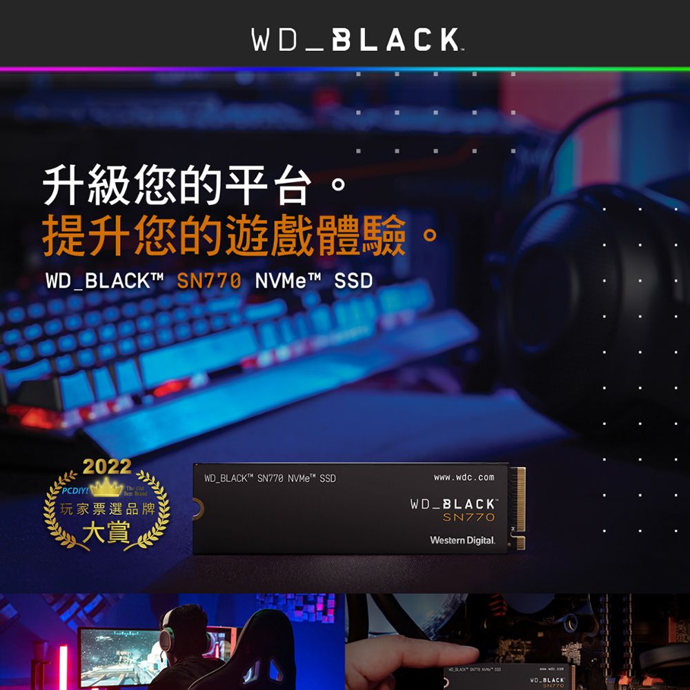 _.升級您的平台提升您的遊戲體驗。WD_BLACKT™ SN770 NVMet™ SSD2022PCDIY WD_BLACKT™ SN778 NVMe™ SSDwww.wdc.com玩家票選品牌WD_BLACK大賞SN770Western Digital. BLACK WDBLACKSN770