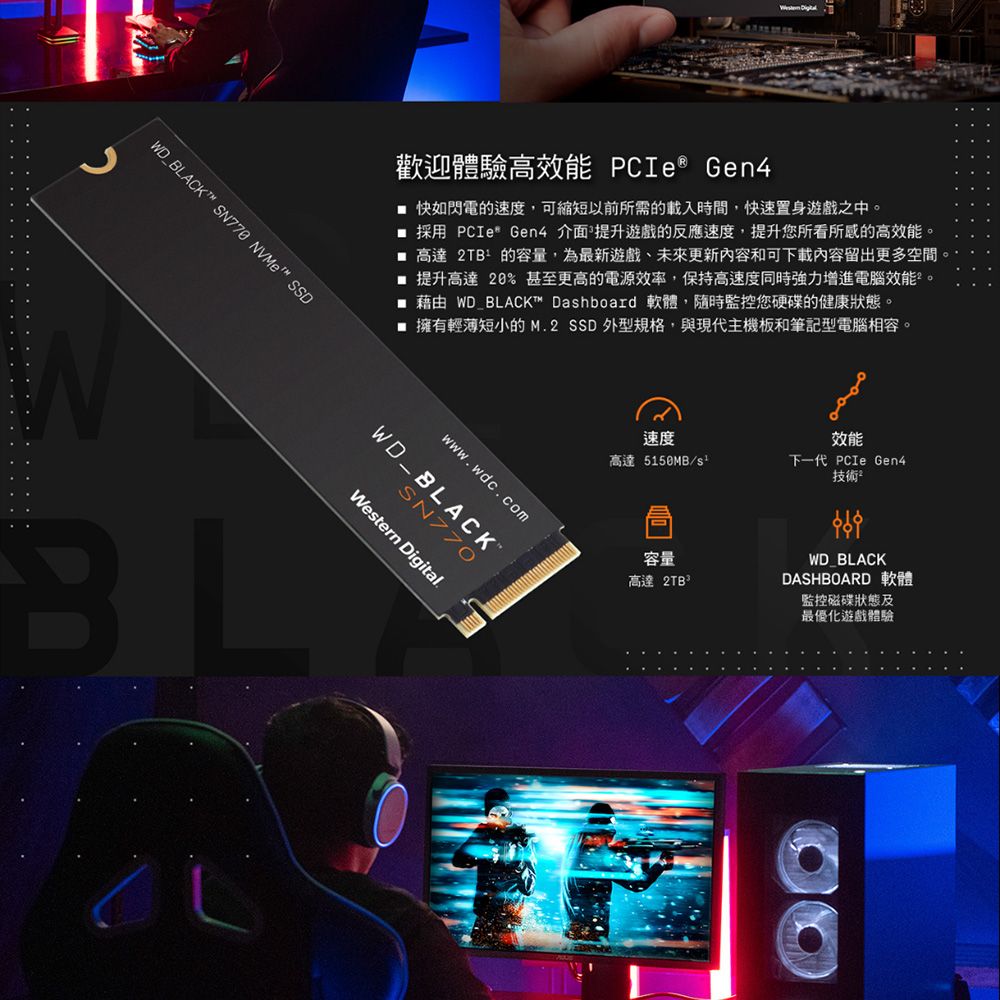 .....D_BLACKT™ SN770 NVMe™ SSD歡迎體驗高效能 PCIe Gen4 快如閃電的速度,可縮短以前所需的載入時間,快速置身遊戲之中。採用 PCIe Gen4 介面 提升遊戲的反應速度,提升您所看所感的高效能。 高達 2TB的容量,為最新遊戲未來更新內容和可下載內容留出更多空間 提升高達20%甚至更高的電源效率,保持高速度同時強力增進電腦效能。 藉由 WD BLACKT™ Dashboard 軟體,隨時監控您硬碟的健康狀態。 擁有輕薄短小的M.2 SSD 外型規格,與現代主機板和筆記型電腦相容。SN770WD_BLACKWestern Digital.WBL技術²速度效能高達5150MB/下一代 PCIe Gen4容量高達 2TBWD_BLACKDASHBOARD 軟體監控磁碟狀態及最優化遊戲體驗