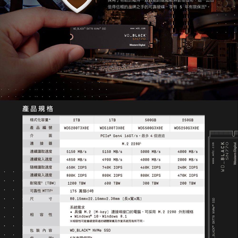 WD_BACK SN778 NVMe SSD休用值得信賴的品牌之手的可靠硬碟,享有年有限保固5wwwwdc.comWD_BLACKWetern Digital產品規格格式化容量*2TB1TB產品編號介面WDS200T3XEWDS100T3XE500GBWDS500G3X0E250GBWDS250G3XBEPCIe® Gen4 16GT/,最多4個通道連接器M.2 連續讀取速度5150 MB/5150 MB/5000 MB/4000 MB/s連續寫入速度4850 MB/s4900 MB/s4000 MB/s2000 MB/s隨機讀取速度650K IOPS740K IOPS460K IOPS240K IOPS連續寫入速度 IOPS IOPS IOPS470K IOPS耐寫度]1200 TBW TBW TBW TBW可靠性 175 萬個小時寸相容性包裝內容80.15mm22.15mm2.38mm [x寬x高]系統需求 具備 M.2 [M-key] 連接埠接口的電腦,可採用M.2  外形規格 Windows® 10、Windows 8.1相容性可能會視使用者的硬體架構及作業系統而有所不同。WD_BLACKT™ NVMe SSDL BLACK™ SN770 NVMe™ SSDwww.wdc.comWD_BLACK.SN770Western Digital.