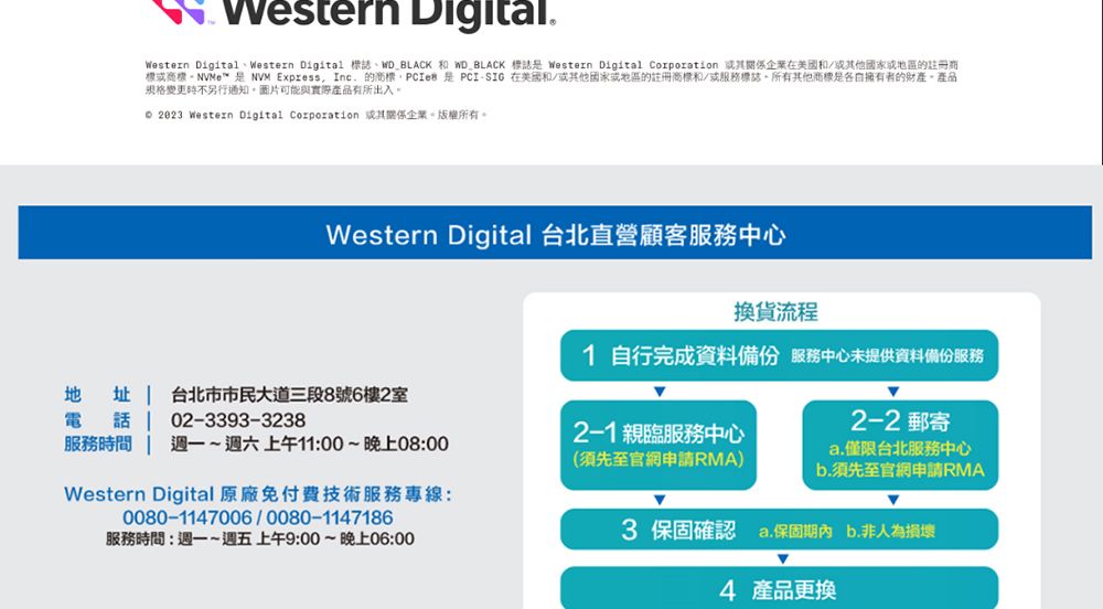 Western DigitalWestern DigitalWestern Digital 標誌WD_BLACK  WD_BLACK 標誌 Western Digital Corporation 企業在美國和/其他地區的註冊商或NVM Express  的PCIe  PCI- 在美國和/他國家或地區的註冊和/或服務標誌所有其他商標是擁有者的財產產品規格變更不另行通知。圖片可能與實際產品有所出入。  Western Digital Corporation 或其企業。版權所有。Western Digital 台北直營顧客服務中心換貨流程1 自行完成資料備份 服務中心未提供資料備份服務地址電台北市市民大道三段8號6樓2室話02-3393-3238服務時間 上午11:00~晚上08:002-1 親臨服務中心(須先至官網申請RMA)Western Digital 原廠免付費技術服務專線:0080-1147006/0080-1147186服務時間:週一~週五上午9:00~晚上06:002-2 郵寄a.僅限台北服務中心b.須先至官網申請RMA3 保固確認 a.保固期內b.非人為損壞4 產品更換